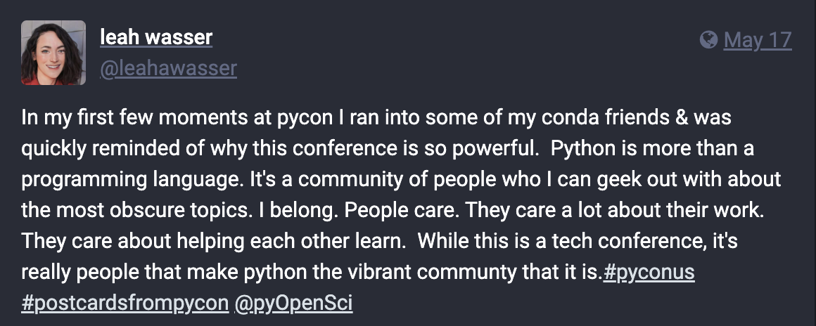 Screenshot of a Fosstodon post from Leah Wasser, reading: In my first few moments at pycon I ran into some of my conda friends & was quickly reminded of why this conference is so powerful. Python is more than a programming language. It's a community of people who I can geek out with about the most obscure topics. I belong. People care. They care a lot about their work. They care about helping each other learn. While this is a tech conference, it's really people that make python the vibrant community that it is.